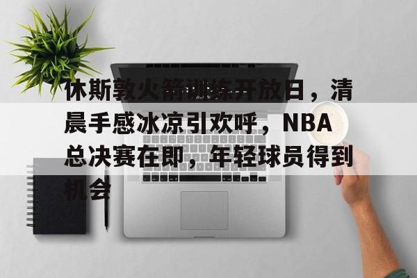 开云体育下载-休斯敦火箭训练开放日，清晨手感冰凉引欢呼，NBA总决赛在即，年轻球员得到机会的简单介绍