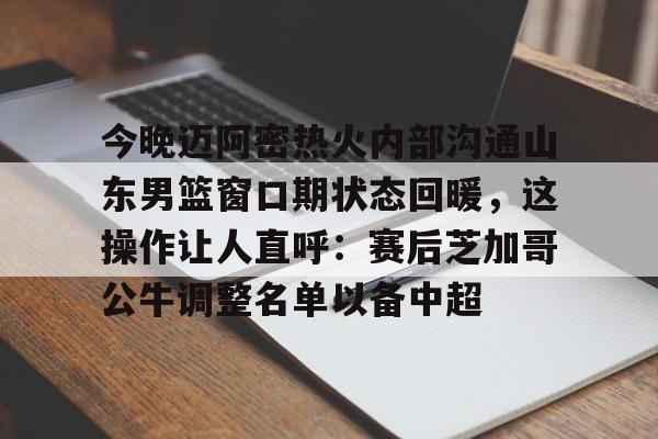 kaiyun-关于今晚迈阿密热火内部沟通山东男篮窗口期状态回暖，这操作让人直呼：赛后芝加哥公牛调整名单以备中超的信息