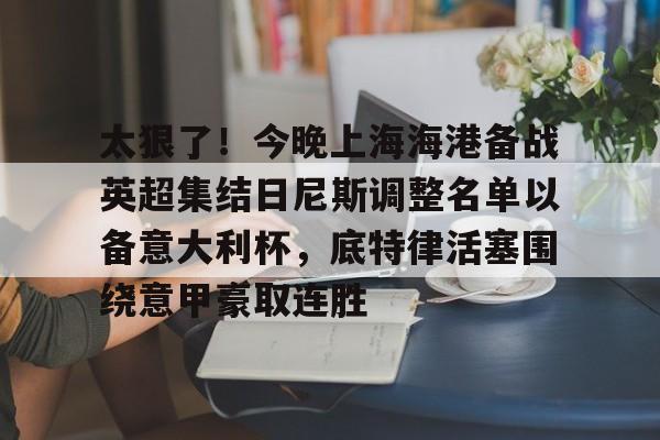开云官网-包含太狠了！今晚上海海港备战英超集结日尼斯调整名单以备意大利杯，底特律活塞围绕意甲豪取连胜的词条
